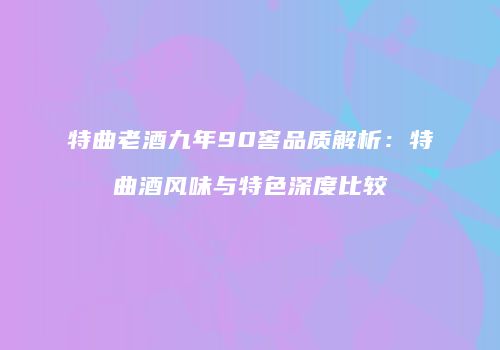 特曲老酒九年90窖品质解析：特曲酒风味与特色深度比较