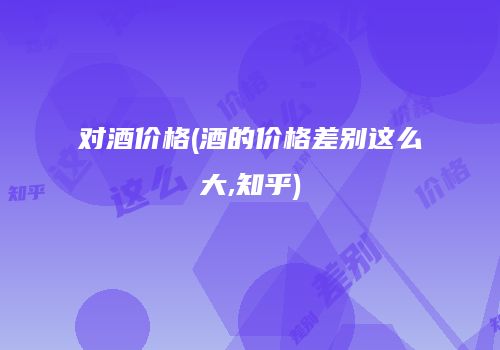 对酒价格(酒的价格差别这么大,知乎)
