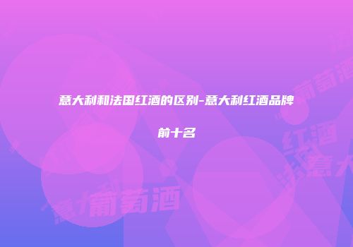 意大利和法国红酒的区别-意大利红酒品牌前十名