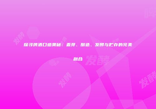 探寻啤酒口感奥秘：麦芽、酿造、发酵与贮存的完美融合