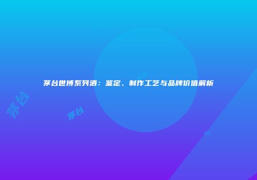 茅台世博系列酒：鉴定、制作工艺与品牌价值解析