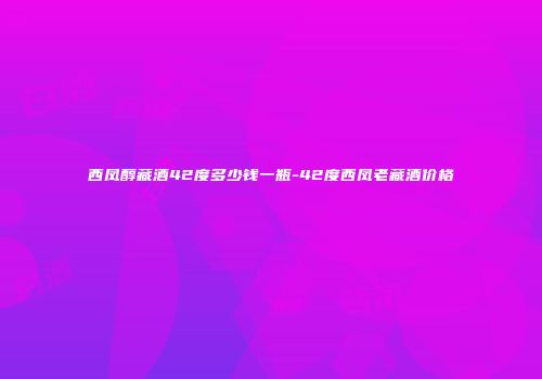 西凤醇藏酒42度多少钱一瓶-42度西凤老藏酒价格