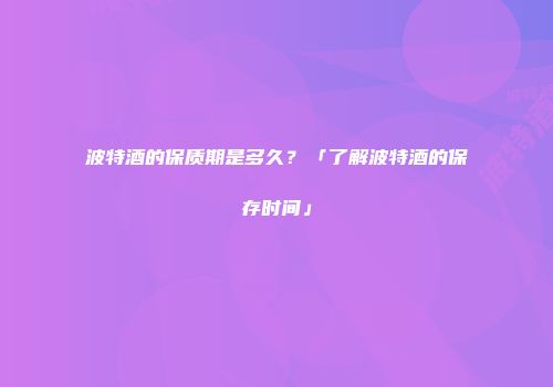 波特酒的保质期是多久？「了解波特酒的保存时间」