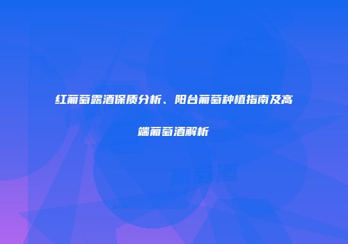 红葡萄露酒保质分析、阳台葡萄种植指南及高端葡萄酒解析