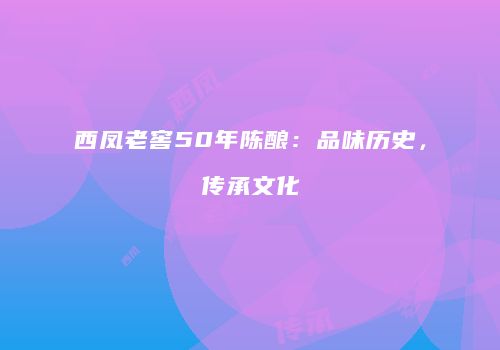 西凤老窖50年陈酿：品味历史，传承文化