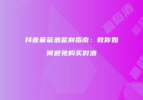 抖音葡萄酒鉴别指南：教你如何避免购买假酒