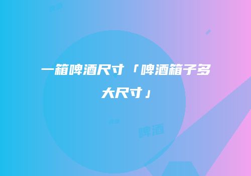 一箱啤酒尺寸「啤酒箱子多大尺寸」
