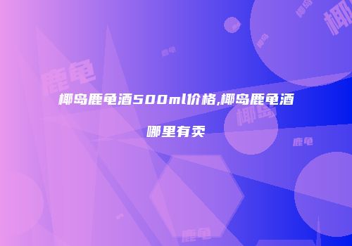椰岛鹿龟酒500ml价格,椰岛鹿龟酒哪里有卖