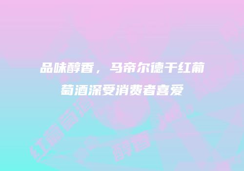 品味醇香，马帝尔德干红葡萄酒深受消费者喜爱