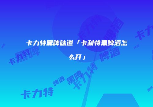 卡力特黑啤味道「卡利特黑啤酒怎么开」