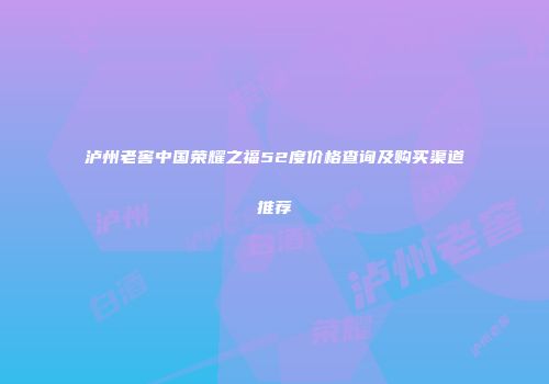 泸州老窖中国荣耀之福52度价格查询及购买渠道推荐