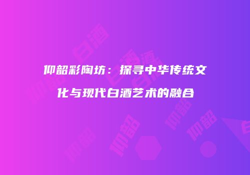 仰韶彩陶坊：探寻中华传统文化与现代白酒艺术的融合