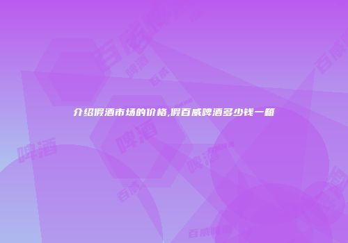 介绍假酒市场的价格,假百威啤酒多少钱一箱