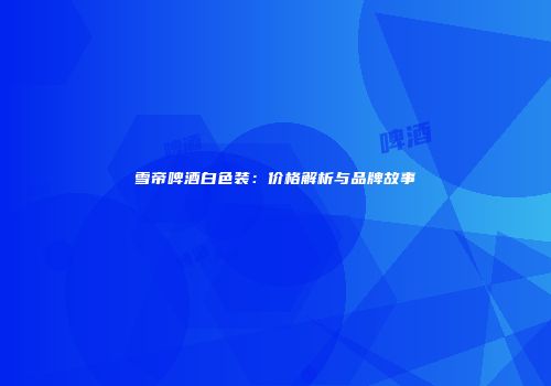 雪帝啤酒白色装：价格解析与品牌故事