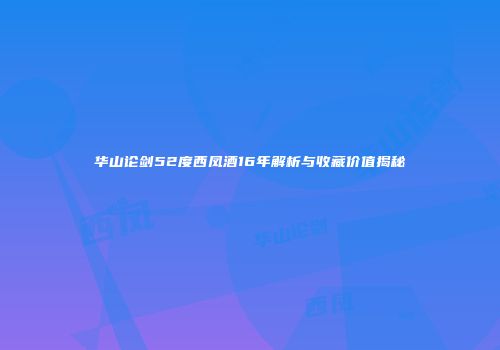华山论剑52度西凤酒16年解析与收藏价值揭秘