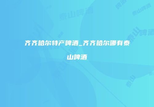 齐齐哈尔特产啤酒_齐齐哈尔哪有泰山啤酒