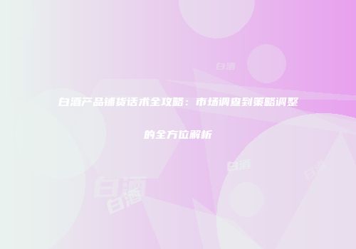 白酒产品铺货话术全攻略：市场调查到策略调整的全方位解析