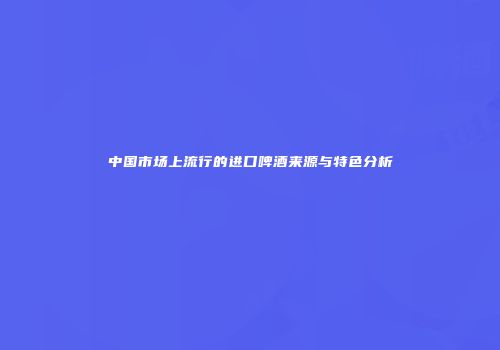 中国市场上流行的进口啤酒来源与特色分析