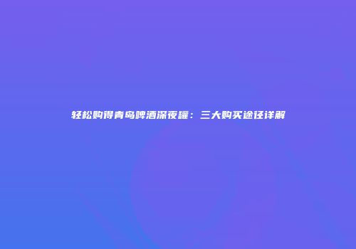 轻松购得青岛啤酒深夜罐：三大购买途径详解
