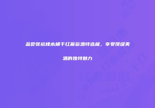 品尝张裕橡木桶干红葡萄酒特选极，享受顶级美酒的独特魅力