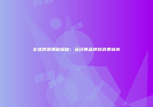 全球啤酒奥秘探秘：从经典品牌到消费城市