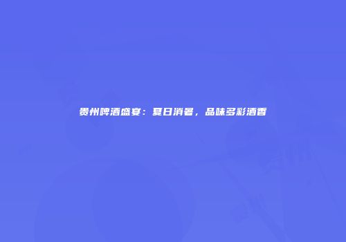贵州啤酒盛宴：夏日消暑，品味多彩酒香