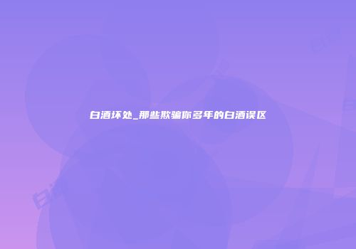 白酒坏处_那些欺骗你多年的白酒误区
