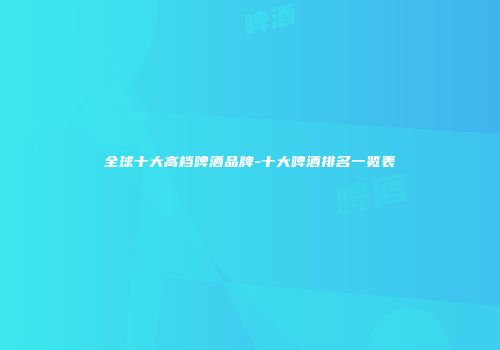 全球十大高档啤酒品牌-十大啤酒排名一览表