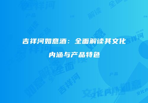 吉祥河如意酒：全面解读其文化内涵与产品特色