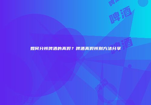 如何分辨啤酒的真假？啤酒真假辨别方法分享
