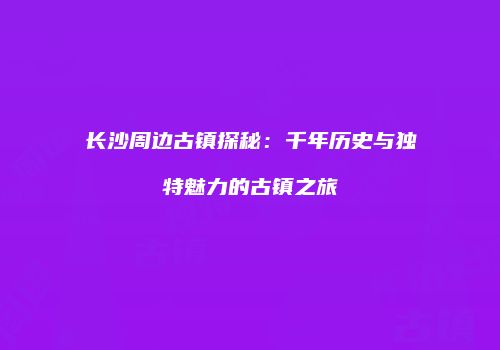 长沙周边古镇探秘：千年历史与独特魅力的古镇之旅
