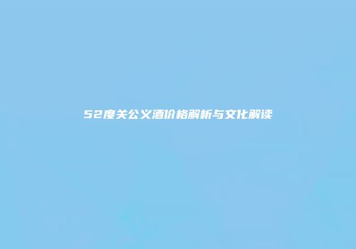 52度关公义酒价格解析与文化解读
