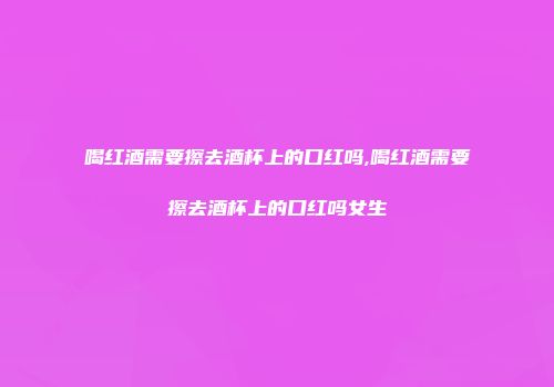喝红酒需要擦去酒杯上的口红吗,喝红酒需要擦去酒杯上的口红吗女生