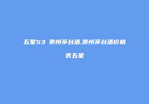 五星53℃贵州茅台酒,贵州茅台酒价格表五星