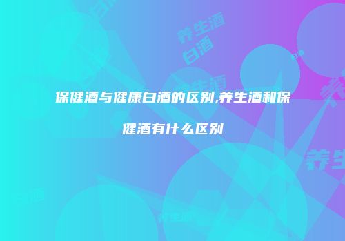 保健酒与健康白酒的区别,养生酒和保健酒有什么区别