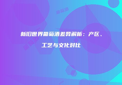 新旧世界葡萄酒差异解析：产区、工艺与文化对比