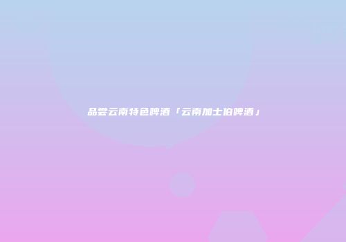 品尝云南特色啤酒「云南加士伯啤酒」
