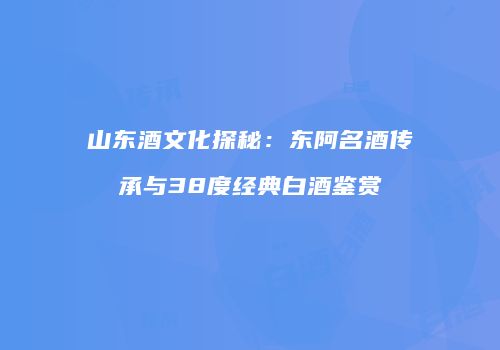 山东酒文化探秘：东阿名酒传承与38度经典白酒鉴赏