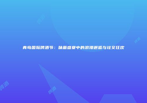 青岛国际啤酒节：味蕾盛宴中的浪漫邂逅与社交狂欢