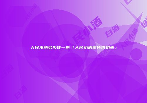 人民小酒多少钱一瓶「人民小酒图片价格表」