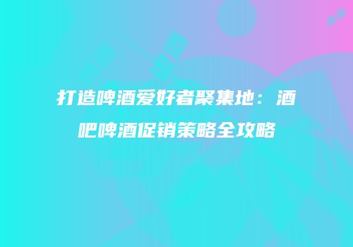 打造啤酒爱好者聚集地：酒吧啤酒促销策略全攻略