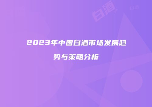 2023年中国白酒市场发展趋势与策略分析