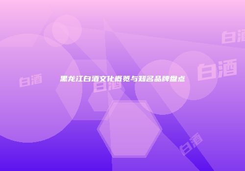黑龙江白酒文化概览与知名品牌盘点