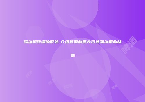 喝冰镇啤酒的好处-介绍啤酒的营养价值和冰镇的益处