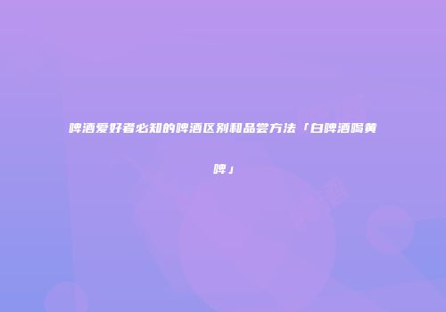 啤酒爱好者必知的啤酒区别和品尝方法「白啤酒喝黄啤」