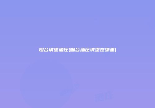 烟台城堡酒庄(烟台酒庄城堡在哪里)