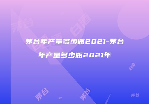 茅台年产量多少瓶2021-茅台年产量多少瓶2021年