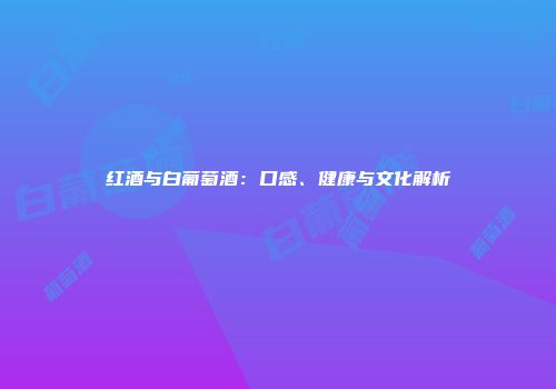红酒与白葡萄酒：口感、健康与文化解析