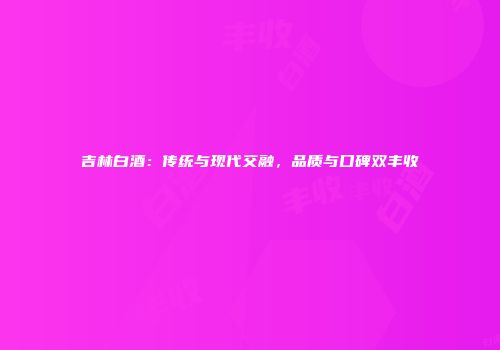 吉林白酒：传统与现代交融，品质与口碑双丰收
