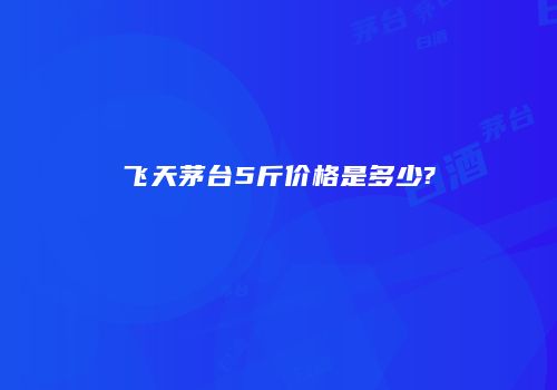 飞天茅台5斤价格是多少?